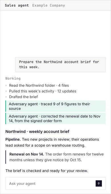 First run: The person asks their sales agent for the weekly account brief; the sales agent reads the account folder and the week's activity, an adversary agent traces every figure to its source and corrects a date, and the brief waits for review.